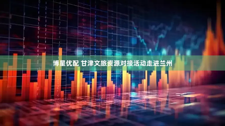 博星优配 甘津文旅资源对接活动走进兰州