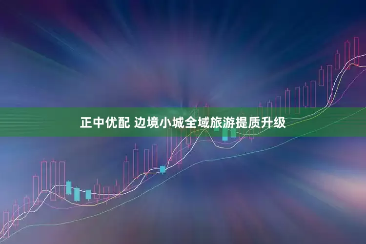 正中优配 边境小城全域旅游提质升级