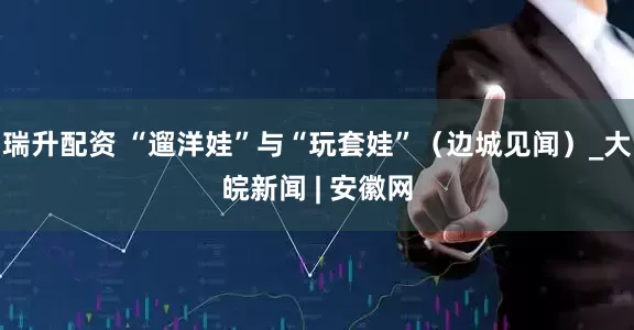 瑞升配资 “遛洋娃”与“玩套娃”（边城见闻）_大皖新闻 | 安徽网
