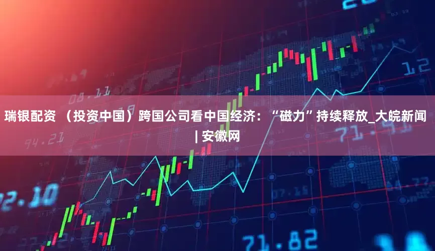瑞银配资 （投资中国）跨国公司看中国经济：“磁力”持续释放_大皖新闻 | 安徽网