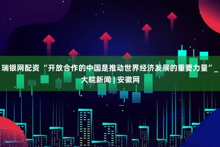 瑞银网配资 “开放合作的中国是推动世界经济发展的重要力量”_大皖新闻 | 安徽网