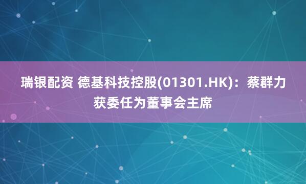 瑞银配资 德基科技控股(01301.HK)：蔡群力获委任为董事会主席