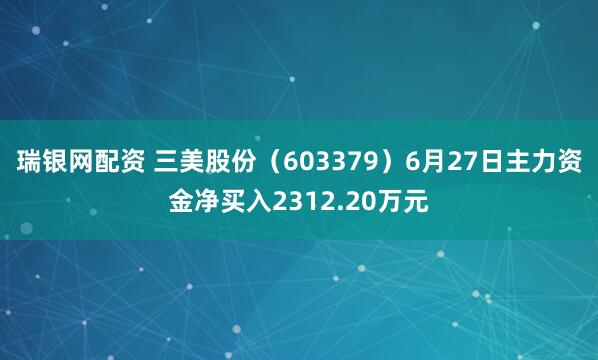 瑞银网配资 三美股份（603379）6月27日主力资金净买入2312.20万元