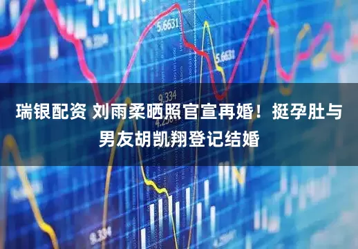 瑞银配资 刘雨柔晒照官宣再婚！挺孕肚与男友胡凯翔登记结婚