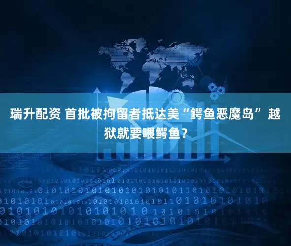 瑞升配资 首批被拘留者抵达美“鳄鱼恶魔岛” 越狱就要喂鳄鱼？