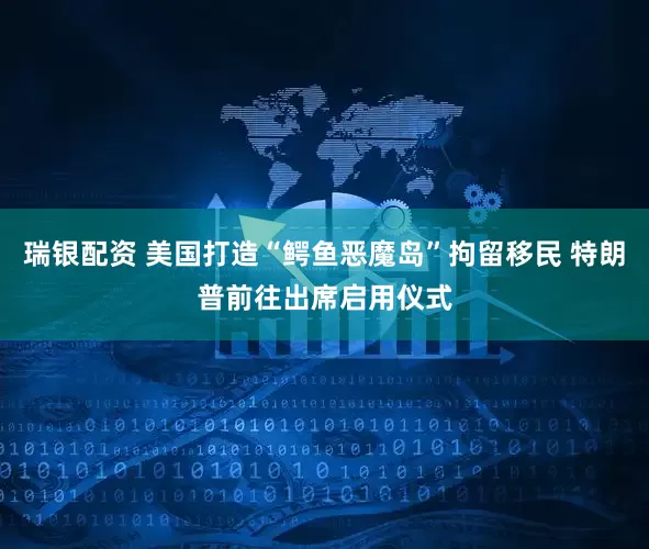 瑞银配资 美国打造“鳄鱼恶魔岛”拘留移民 特朗普前往出席启用仪式