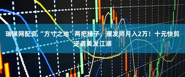 瑞银网配资 “方寸之地”两把椅子，理发师月入2万！十元快剪逆袭美发江湖