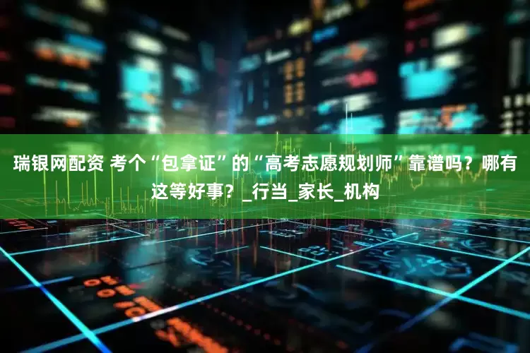 瑞银网配资 考个“包拿证”的“高考志愿规划师”靠谱吗？哪有这等好事？_行当_家长_机构