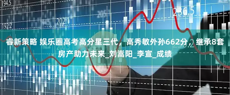 睿新策略 娱乐圈高考高分星三代，高秀敏外孙662分，继承8套房产助力未来_刘嵩阳_李宣_成绩