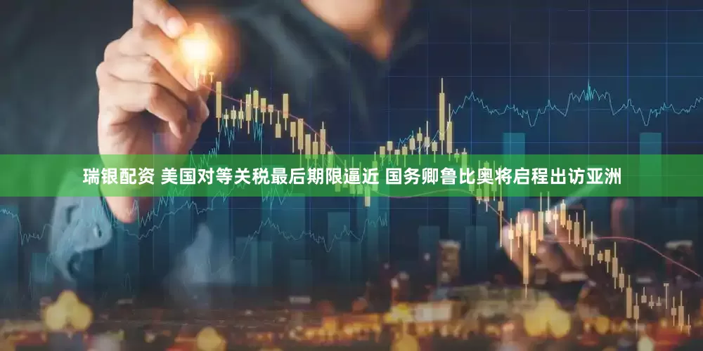 瑞银配资 美国对等关税最后期限逼近 国务卿鲁比奥将启程出访亚洲