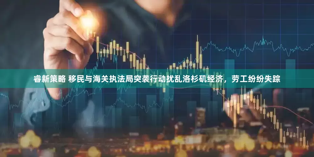 睿新策略 移民与海关执法局突袭行动扰乱洛杉矶经济，劳工纷纷失踪