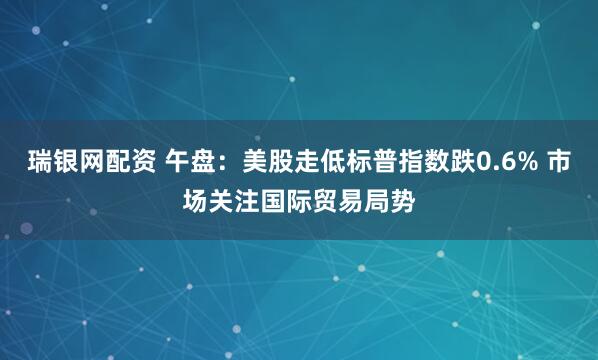 瑞银网配资 午盘：美股走低标普指数跌0.6% 市场关注国际贸易局势