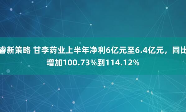 睿新策略 甘李药业上半年净利6亿元至6.4亿元，同比增加100.73%到114.12%