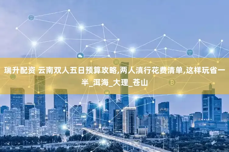 瑞升配资 云南双人五日预算攻略,两人滇行花费清单,这样玩省一半_洱海_大理_苍山