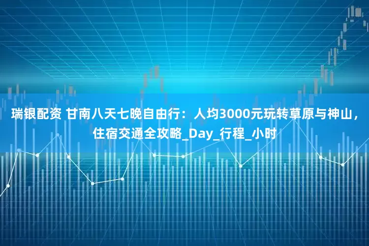 瑞银配资 甘南八天七晚自由行：人均3000元玩转草原与神山，住宿交通全攻略_Day_行程_小时