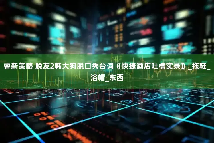 睿新策略 脱友2韩大狗脱口秀台词《快捷酒店吐槽实录》_拖鞋_浴帽_东西