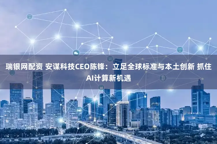 瑞银网配资 安谋科技CEO陈锋：立足全球标准与本土创新 抓住AI计算新机遇