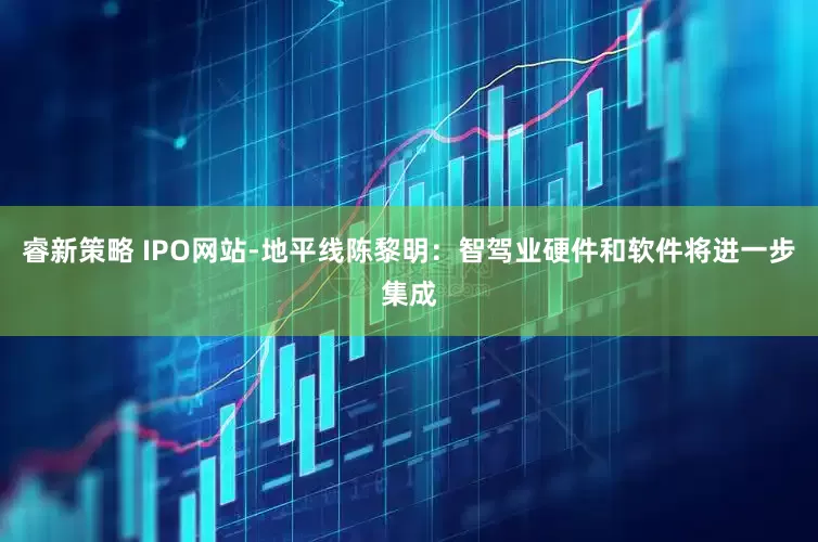 睿新策略 IPO网站-地平线陈黎明：智驾业硬件和软件将进一步集成