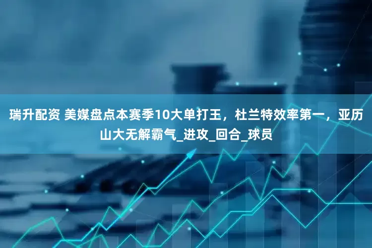 瑞升配资 美媒盘点本赛季10大单打王，杜兰特效率第一，亚历山大无解霸气_进攻_回合_球员
