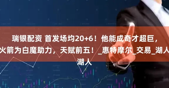 瑞银配资 首发场均20+6！他能成奇才超巨，火箭为白魔助力，天赋前五！_惠特摩尔_交易_湖人