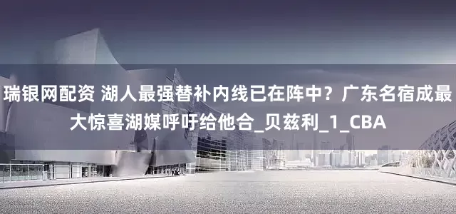 瑞银网配资 湖人最强替补内线已在阵中？广东名宿成最大惊喜湖媒呼吁给他合_贝兹利_1_CBA