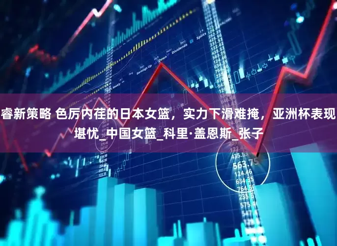 睿新策略 色厉内荏的日本女篮，实力下滑难掩，亚洲杯表现堪忧_中国女篮_科里·盖恩斯_张子