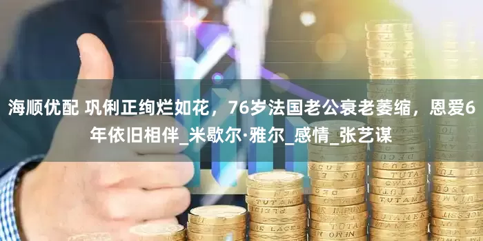 海顺优配 巩俐正绚烂如花，76岁法国老公衰老萎缩，恩爱6年依旧相伴_米歇尔·雅尔_感情_张艺谋