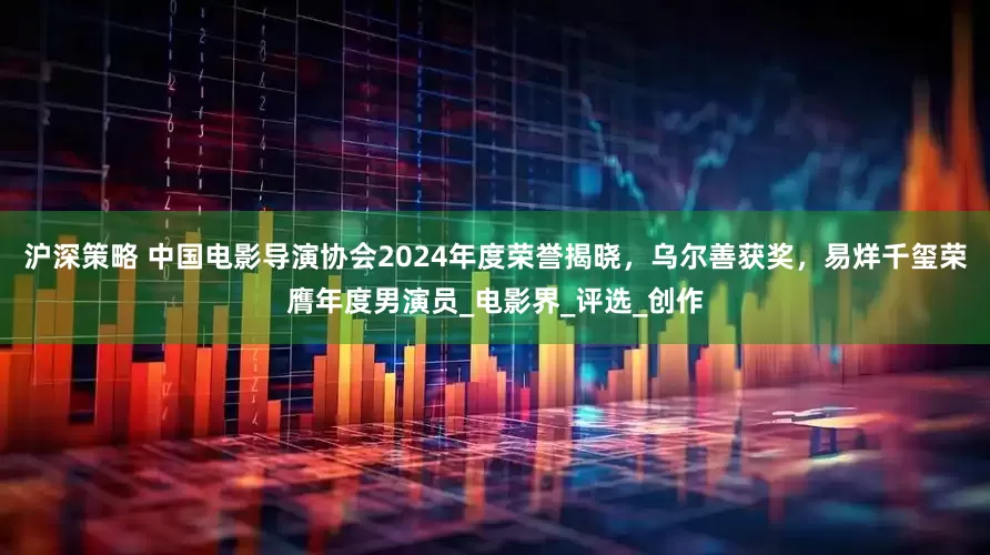 沪深策略 中国电影导演协会2024年度荣誉揭晓，乌尔善获奖，易烊千玺荣膺年度男演员_电影界_评选_创作