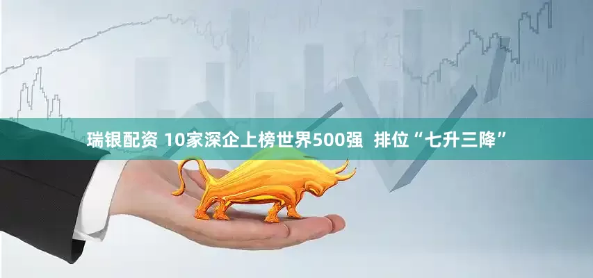 瑞银配资 10家深企上榜世界500强  排位“七升三降”