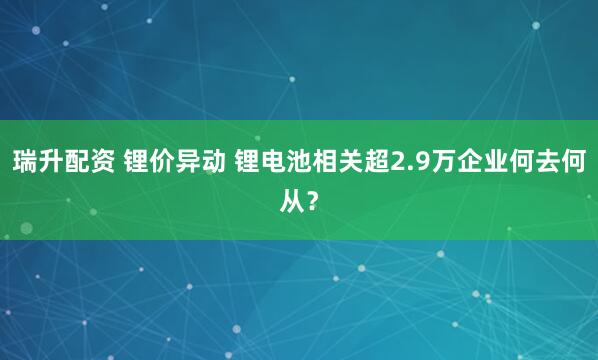 瑞升配资 锂价异动 锂电池相关超2.9万企业何去何从？