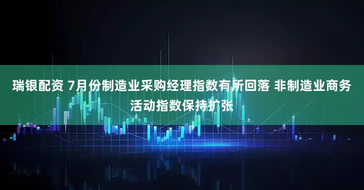 瑞银配资 7月份制造业采购经理指数有所回落 非制造业商务活动指数保持扩张