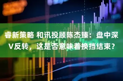 睿新策略 和讯投顾陈杰臻：盘中深V反转，这是否意味着换挡结束？