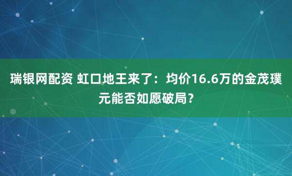 瑞银网配资 虹口地王来了：均价16.6万的金茂璞元能否如愿破局？