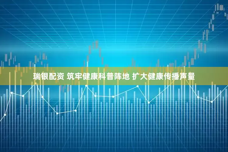 瑞银配资 筑牢健康科普阵地 扩大健康传播声量
