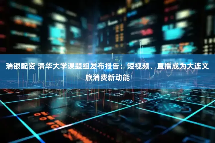 瑞银配资 清华大学课题组发布报告：短视频、直播成为大连文旅消费新动能