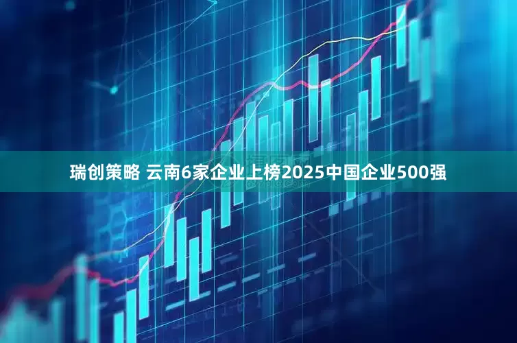 瑞创策略 云南6家企业上榜2025中国企业500强