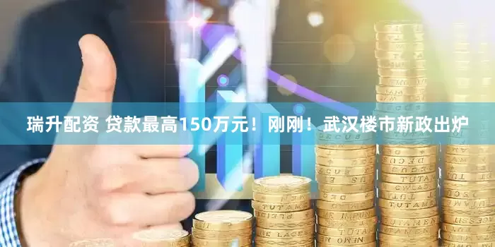 瑞升配资 贷款最高150万元！刚刚！武汉楼市新政出炉