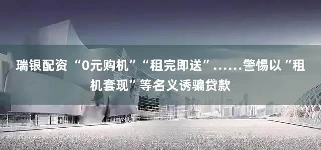 瑞银配资 “0元购机”“租完即送”……警惕以“租机套现”等名义诱骗贷款