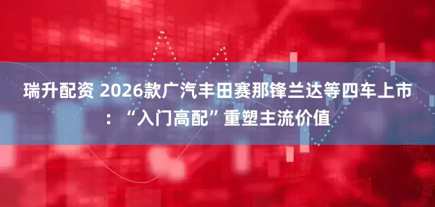 瑞升配资 2026款广汽丰田赛那锋兰达等四车上市：“入门高配”重塑主流价值