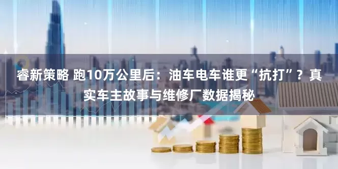 睿新策略 跑10万公里后：油车电车谁更“抗打”？真实车主故事与维修厂数据揭秘