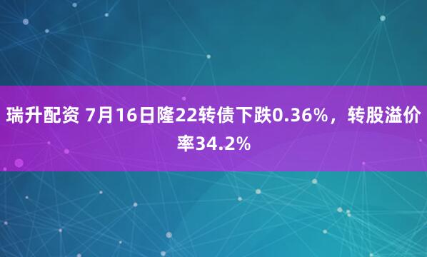 瑞升配资 7月16日隆22转债下跌0.36%，转股溢价率34.2%