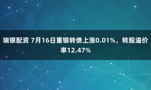 瑞银配资 7月16日重银转债上涨0.01%，转股溢价率12.47%