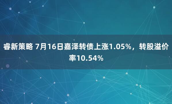 睿新策略 7月16日嘉泽转债上涨1.05%，转股溢价率10.54%
