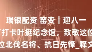 瑞银配资 窑变｜迎八一，跟着莫言打卡叶挺纪念馆，致敬这位北伐名将、抗日先锋_释文_王振_铁军
