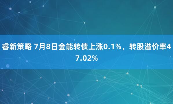 睿新策略 7月8日金能转债上涨0.1%，转股溢价率47.02%