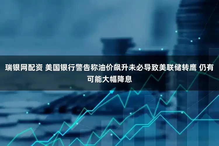 瑞银网配资 美国银行警告称油价飙升未必导致美联储转鹰 仍有可能大幅降息