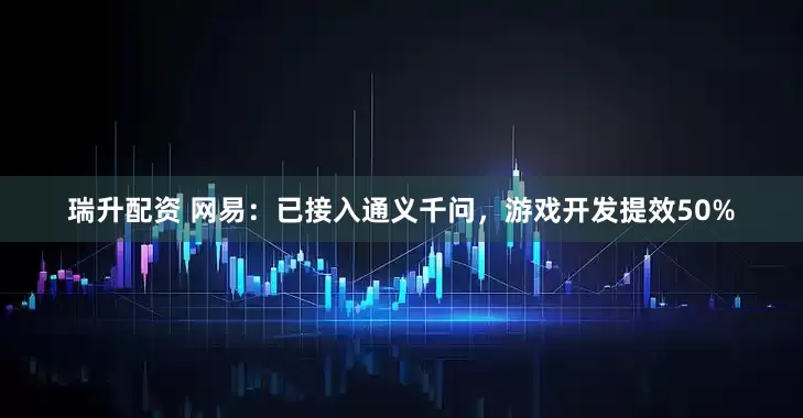 瑞升配资 网易：已接入通义千问，游戏开发提效50%