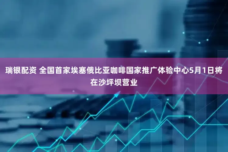 瑞银配资 全国首家埃塞俄比亚咖啡国家推广体验中心5月1日将在沙坪坝营业