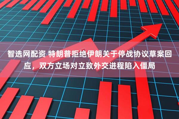 智选网配资 特朗普拒绝伊朗关于停战协议草案回应，双方立场对立致外交进程陷入僵局