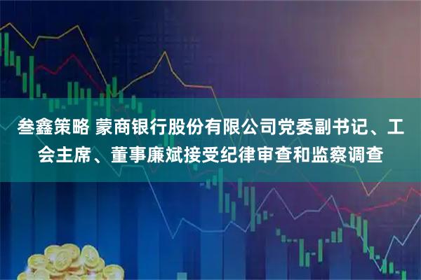 叁鑫策略 蒙商银行股份有限公司党委副书记、工会主席、董事廉斌接受纪律审查和监察调查